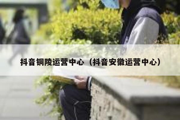 抖音铜陵运营中心（抖音安徽运营中心）