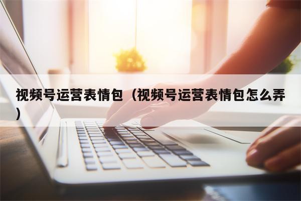 视频号运营表情包（视频号运营表情包怎么弄）