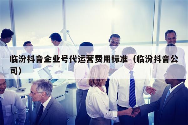 临汾抖音企业号代运营费用标准（临汾抖音公司）