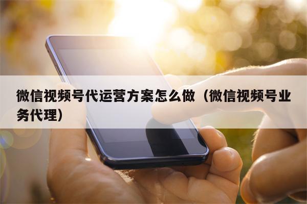 微信视频号代运营方案怎么做（微信视频号业务代理）