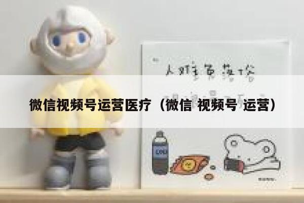 微信视频号运营医疗（微信 视频号 运营）