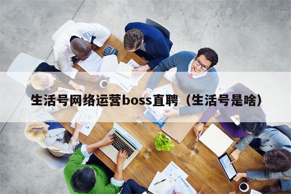 生活号网络运营boss直聘（生活号是啥）