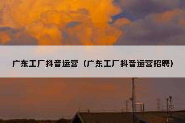 广东工厂抖音运营（广东工厂抖音运营招聘）