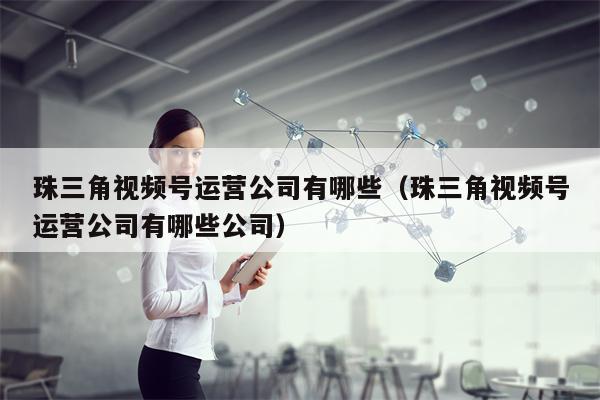 珠三角视频号运营公司有哪些（珠三角视频号运营公司有哪些公司）