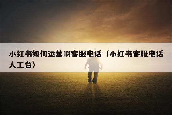 小红书如何运营啊客服电话（小红书客服电话人工台）