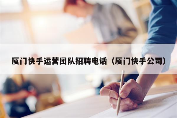 厦门快手运营团队招聘电话（厦门快手公司）