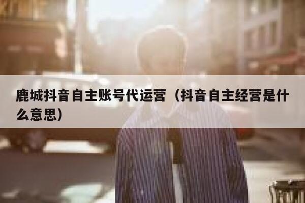 鹿城抖音自主账号代运营（抖音自主经营是什么意思）