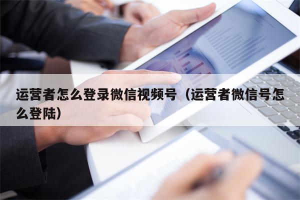 运营者怎么登录微信视频号（运营者微信号怎么登陆）