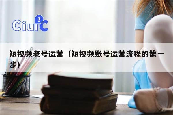 短视频老号运营（短视频账号运营流程的第一步）