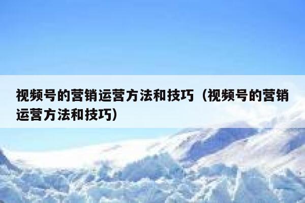 视频号的营销运营方法和技巧（视频号的营销运营方法和技巧）