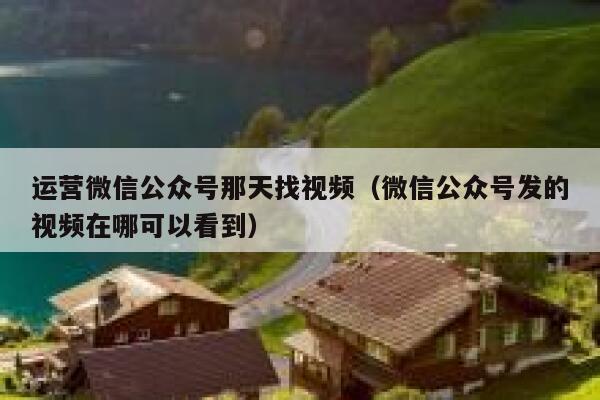 运营微信公众号那天找视频（微信公众号发的视频在哪可以看到）