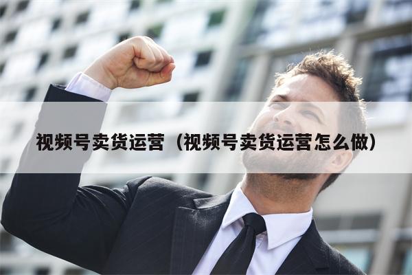 视频号卖货运营（视频号卖货运营怎么做）