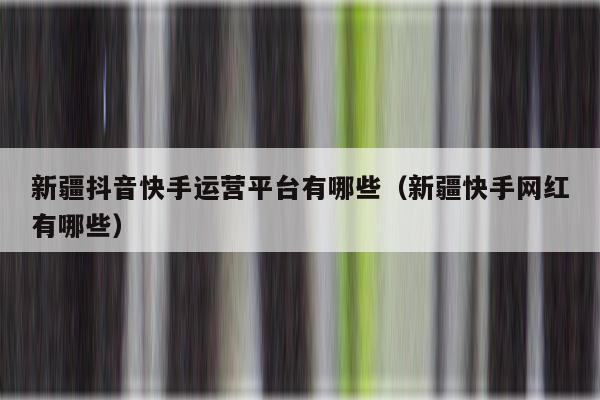 新疆抖音快手运营平台有哪些（新疆快手网红有哪些）