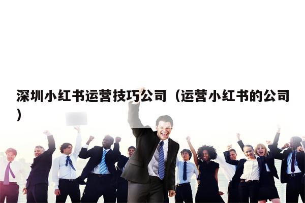 深圳小红书运营技巧公司（运营小红书的公司）