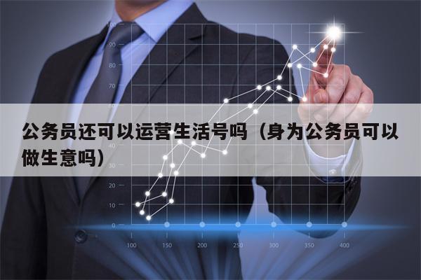 公务员还可以运营生活号吗（身为公务员可以做生意吗）