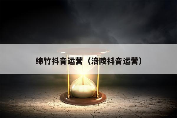 绵竹抖音运营（涪陵抖音运营）